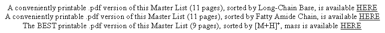 Text Box: A conveniently printable .pdf version of this Master List (11 pages), sorted by Long-Chain Base, is available HEREA conveniently printable .pdf version of this Master List (11 pages), sorted by Fatty Amide Chain, is available HEREThe BEST printable .pdf version of this Master List (9 pages), sorted by [M+H]+, mass is available HERE